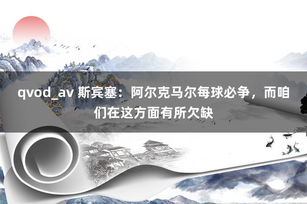 qvod_av 斯宾塞：阿尔克马尔每球必争，而咱们在这方面有所欠缺