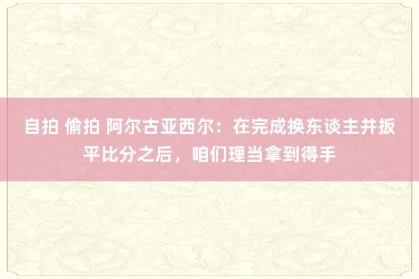 自拍 偷拍 阿尔古亚西尔：在完成换东谈主并扳平比分之后，咱们理当拿到得手