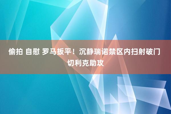偷拍 自慰 罗马扳平！沉静瑞诺禁区内扫射破门 切利克助攻