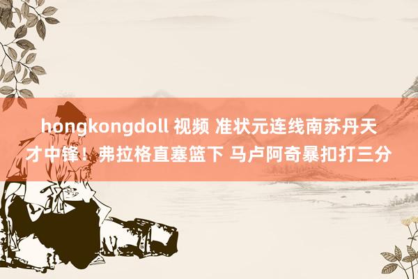 hongkongdoll 视频 准状元连线南苏丹天才中锋！弗拉格直塞篮下 马卢阿奇暴扣打三分