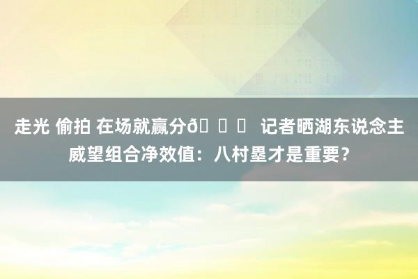 走光 偷拍 在场就赢分😁 记者晒湖东说念主威望组合净效值：八村塁才是重要？