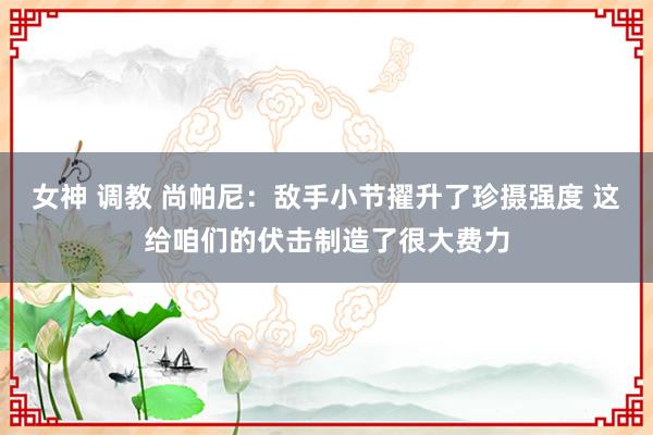 女神 调教 尚帕尼：敌手小节擢升了珍摄强度 这给咱们的伏击制造了很大费力