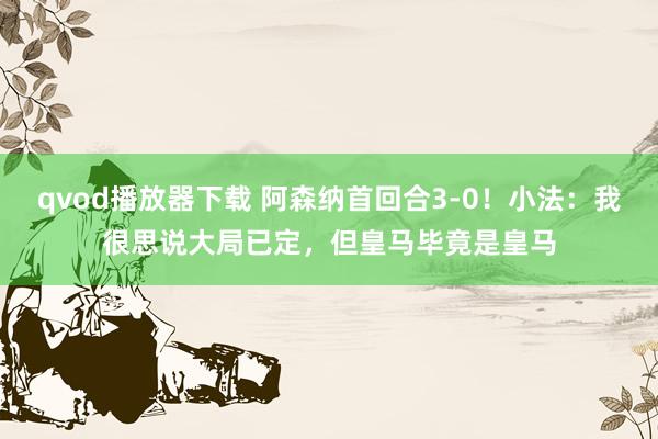 qvod播放器下载 阿森纳首回合3-0！小法：我很思说大局已定，但皇马毕竟是皇马