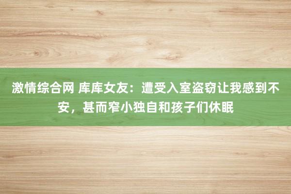 激情综合网 库库女友：遭受入室盗窃让我感到不安，甚而窄小独自和孩子们休眠
