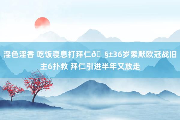 淫色淫香 吃饭寝息打拜仁🧱36岁索默欧冠战旧主6扑救 拜仁引进半年又放走