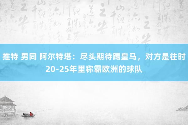 推特 男同 阿尔特塔：尽头期待踢皇马，对方是往时20-25年里称霸欧洲的球队