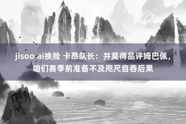 jisoo ai换脸 卡昂队长：并莫得品评姆巴佩，咱们赛季前准备不及咫尺自吞后果