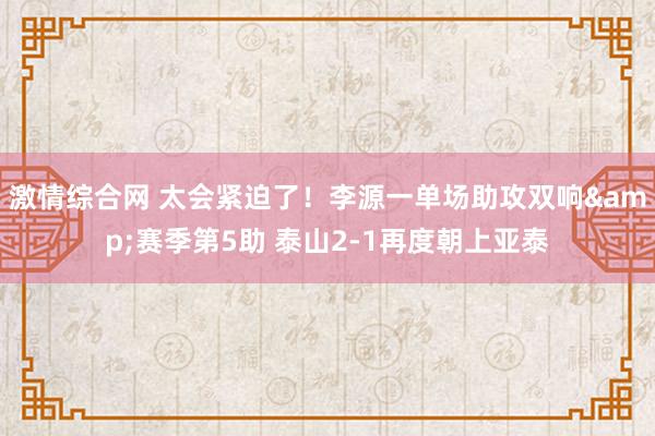 激情综合网 太会紧迫了！李源一单场助攻双响&赛季第5助 泰山2-1再度朝上亚泰