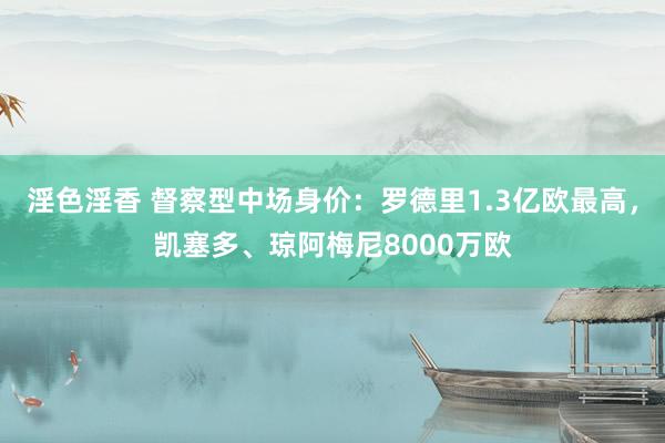 淫色淫香 督察型中场身价：罗德里1.3亿欧最高，凯塞多、琼阿梅尼8000万欧
