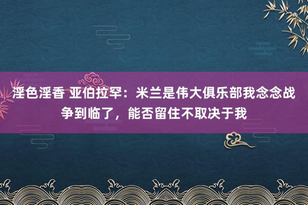 淫色淫香 亚伯拉罕：米兰是伟大俱乐部我念念战争到临了，能否留住不取决于我